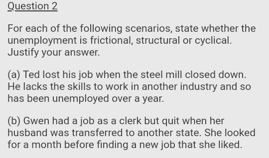 Question 2
For each of the following scenarios, state whether the
unemployment is frictional, structural or cyclical.
Justify your answer.
(a) Ted lost his job when the steel mill closed down.
He lacks the skills to work in another industry and so
has been unemployed over a year.
(b) Gwen had a job as a clerk but quit when her
husband was transferred to another state. She looked
for a month before finding a new job that she liked.
