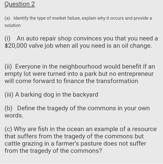 Question 2
(a) Identify the type of market failure, explain why it occurs and provide a
solution
(i) An auto repair shop convinces you that you need a
$20,000 valve job when all you need is an oil change.
(ii) Everyone in the neighbourhood would benefit if an
empty lot were turned into a park but no entrepreneur
will come forward to finance the transformation
(iii) A barking dog in the backyard
(b) Define the tragedy of the commons in your own
words.
(c) Why are fish in the ocean an example of a resource
that suffers from the tragedy of the commons but
cattle grazing in a farmer's pasture does not suffer
from the tragedy of the commons?
