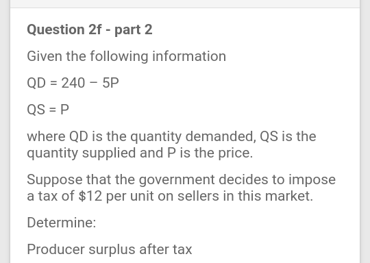 Question 2f - part 2
Given the following information
QD = 240 – 5P
QS = P
where QD is the quantity demanded, QS is the
quantity supplied and P is the price.
Suppose that the government decides to impose
a tax of $12 per unit on sellers in this market.
Determine:
Producer surplus after tax
