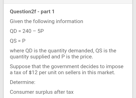 Question2f - part 1
Given the following information
QD = 240 – 5P
QS = P
where QD is the quantity demanded, QS is the
quantity supplied and P is the price.
Suppose that the government decides to impose
a tax of $12 per unit on sellers in this market.
Determine:
Consumer surplus after tax
