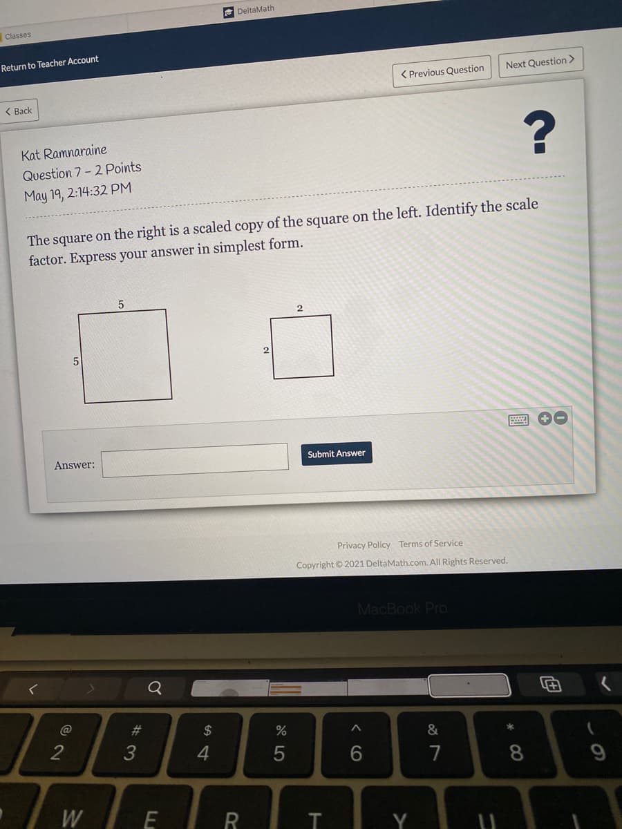 DeltaMath
Classes
Return to Teacher Account
Next Question >
< Previous Question
( Back
Kat Ramnaraine
Question 7 - 2 Points
May 19, 2:14:32 PM
The square on the right is a scaled copy of the square on the left. Identify the scale
factor. Express your answer in simplest form.
Answer:
Submit Answer
Privacy Policy Terms of Service
Copyright © 2021 DeltaMath.com. All Rights Reserved.
MacBook Pro
Q
@
2$
&
2
7
8
W
R
Y
*CO
< CO
#3
