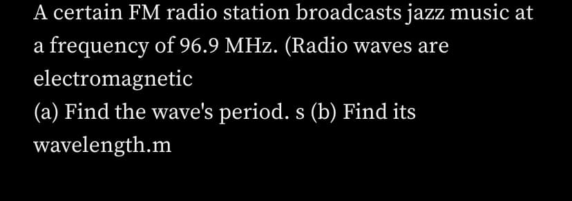 A certain FM radio station broadcasts jazz music at
a frequency of 96.9 MHz. (Radio waves are
electromagnetic
(a) Find the wave's period. s (b) Find its
wavelength.m
