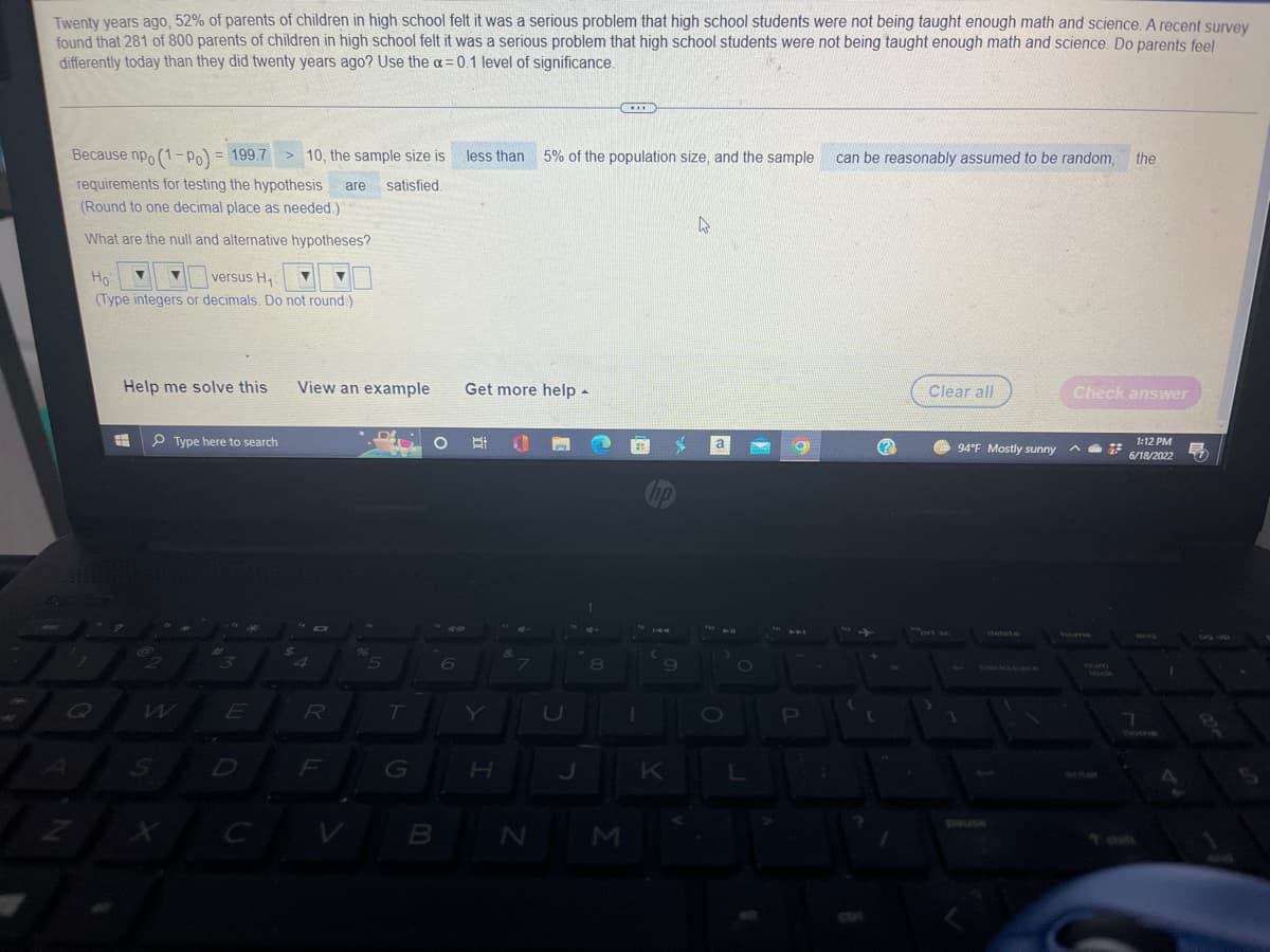 Twenty years ago, 52% of parents of children in high school felt it was a serious problem that high school students were not being taught enough math and science. A recent survey
found that 281 of 800 parents of children in high school felt it was a serious problem that high school students were not being taught enough math and science. Do parents feel
differently today than they did twenty years ago? Use the a=0.1 level of significance.
***
Because npo (1-Po) = 199.7
less than
5% of the population size, and the sample can be reasonably assumed to be random, the
10, the sample size is
requirements for testing the hypothesis are satisfied.
(Round to one decimal place as needed.)
D
What are the null and alternative hypotheses?
Ho
versus H₁
(Type integers or decimals. Do not round.)
Help me solve this View an example
Clear all
Check answer
Type here to search
O
1:12 PM
6/18/2022
3
1
7
Q
2
@
7
S
E
C
$
4
R
06
5
T
S
B
6
Get more help -
18
H
&
N
8
M
hp
K
a
O
a
P
12
(?)
prt sc
94°F Mostly sunny
home
ock
7