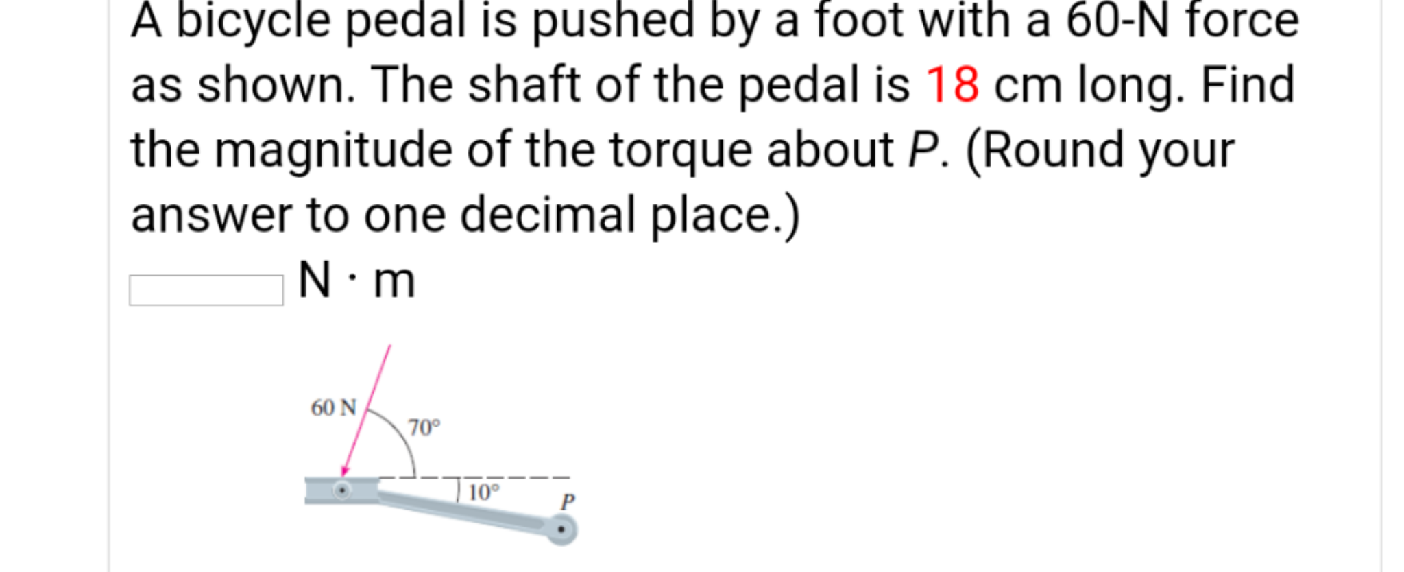 A bicycle pedal is pushed by a foot with a 60-N force
as shown. The shaft of the pedal is 18 cm long. Find
the magnitude of the torque about P. (Round your
answer to one decimal place.)
N.m
60 N/
70°
| 10°
P
