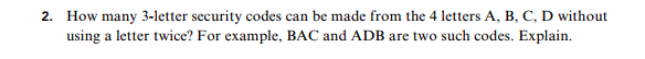 2. How many 3-letter security codes can be made from the 4 letters A, B, C, D without
using a letter twice? For example, BAC and ADB are two such codes. Explain.
