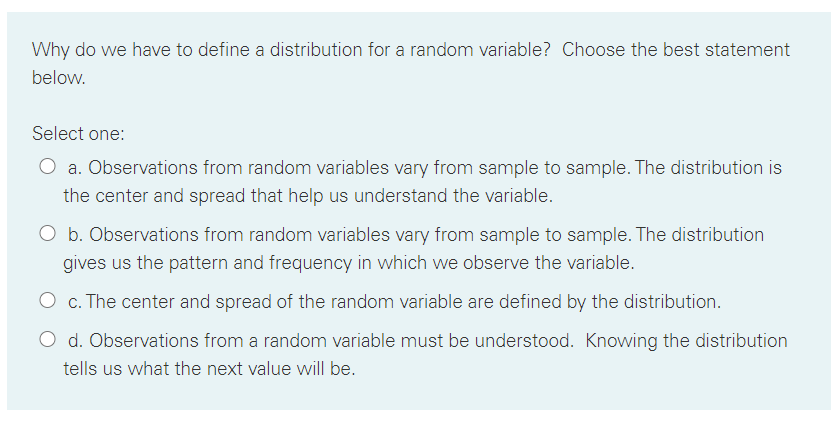 Why do we have to define a distribution for a random variable? Choose the best statement
below.
Select one:
O a. Observations from random variables vary from sample to sample. The distribution is
the center and spread that help us understand the variable.
O b. Observations from random variables vary from sample to sample. The distribution
gives us the pattern and frequency in which we observe the variable.
O c. The center and spread of the random variable are defined by the distribution.
O d. Observations from a random variable must be understood. Knowing the distribution
tells us what the next value will be.
