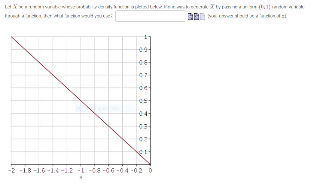 Let X be a random variable whose probability density function is plotted below. If one was to generate X by passing a uniform (0, 1) random variable
through a function, then what function would you use?
(your answer should be a function of x).
0.9-
0.8-
0.7-
0.6-
0.5
qula Snip
0.4
0.3-
0.2-
0.1
-2 -1.8 -1.6 -1.4 -1.2 -1 -0.8 -0.6 -0.4 -0.2 0
