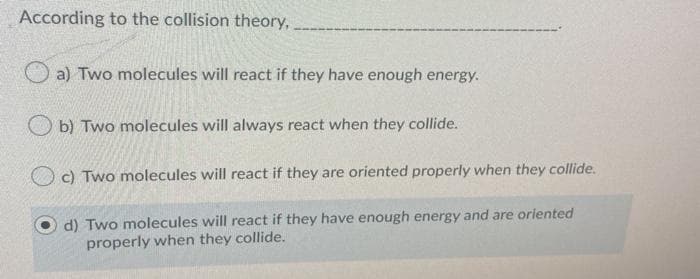 According to the collision theory,
a) Two molecules will react if they have enough energy.
O b) Two molecules will always react when they collide.
c) Two molecules will react if they are oriented properly when they collide.
d) Two molecules will react if they have enough energy and are oriented
properly when they collide.
