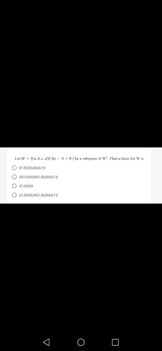 Let W = {(a, b, c, d)| 5a – b = 0 } be a subspace of R. Then a basis for W is
{(1,5,0,0),(0,0,0,1)}
{(5,1,0,0),(0,0,1,0),.(0,0,0,1)}
O ((1,5,0,0))
O ((1,5,0,0),(0,0,1,0).(0,0,0,1)}
< O O
