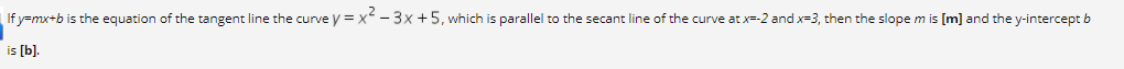 If y=mx+b is the equation of the tangent line the curve y = x- 3x +5, which is parallel to the secant line of the curve at x=-2 and x=3, then the slope m is [m] and the y-intercept b
is [b).
