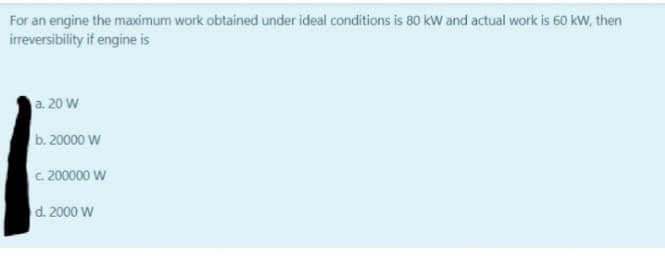 For an engine the maximum work obtained under ideal conditions is 80 kW and actual work is 60 kW, then
irreversibility if engine is
a. 20 W
b. 20000 W
C. 200000 W
d. 2000 W
