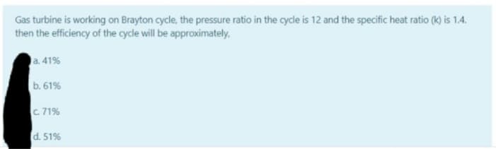 Gas turbine is working on Brayton cycle, the pressure ratio in the cycle is 12 and the specific heat ratio (k) is 1.4.
then the efficiency of the cycle will be approximately,
a. 41%
b. 61%
c. 71%
d. 51%
