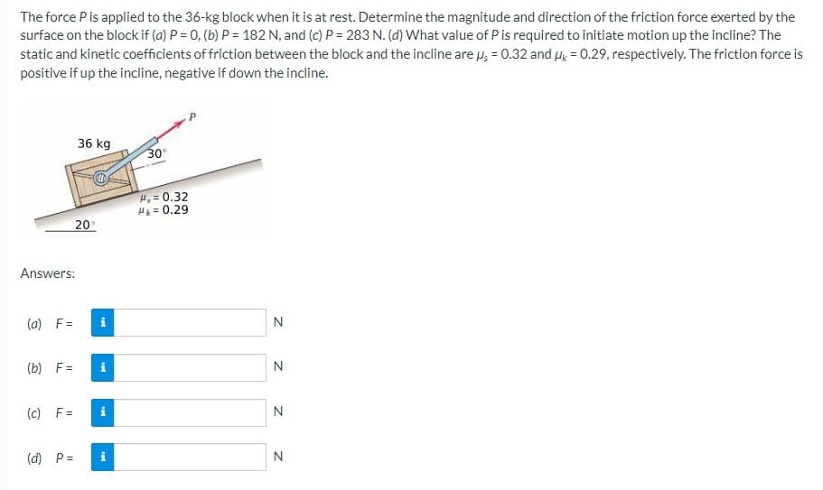 The force Pis applied to the 36-kg block when it is at rest. Determine the magnitude and direction of the friction force exerted by the
surface on the block if (a) P = 0, (b) P = 182 N, and (c) P = 283 N. (d) What value of P is required to initiate motion up the incline? The
static and kinetic coefficients of friction between the block and the incline are H; = 0.32 and Hk = 0.29, respectively. The friction force is
positive if up the incline, negative if down the incline.
36 kg
30
H. = 0.32
H = 0.29
20
Answers:
(a) F=
i
N
(b) F =
i
N
(c) F =
N
(d) P=
i
N
