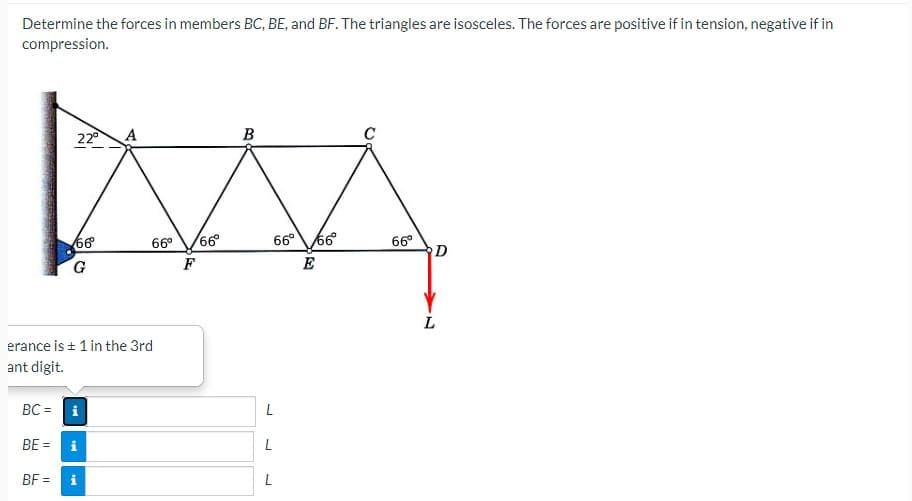 Determine the forces in members BC, BE, and BF. The triangles are isosceles. The forces are positive if in tension, negative if in
compression.
22
A
B
C
66°66
66
G.
66°
D
66°
F
L
erance is + 1 in the 3rd
ant digit.
BC = i
BE =
L
BF =
L
