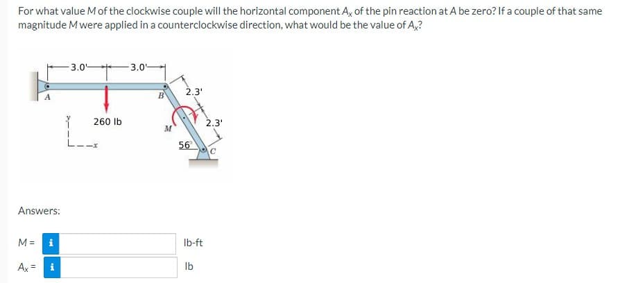 For what value Mof the clockwise couple will the horizontal component A, of the pin reaction at A be zero? If a couple of that same
magnitude M were applied in a counterclockwise direction, what would be the value of A,?
3.0
- 3.0-
2.3'
260 Ib
2.3'
56
Answers:
M =
i
Ib-ft
Ax =
Ib
