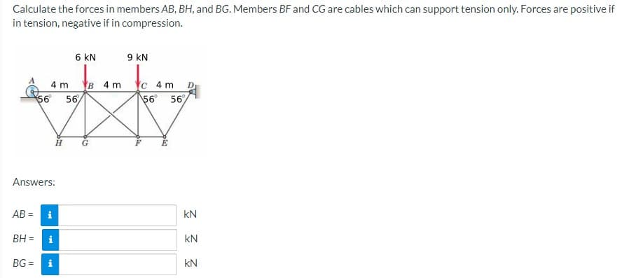 Calculate the forces in members AB, BH, and BG. Members BF and CG are cables which can support tension only. Forces are positive if
in tension, negative if in compression.
6 KN
9 kN
4 m
в 4m
C 4 m
D.
56 56
56 56
H
E
Answers:
AB =
i
kN
BH =
i
kN
BG =
kN
