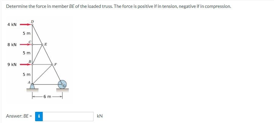 Determine the force in member BE of the loaded truss. The force is positive if in tension, negative if in compression.
4 kN
5 m
8 kN
E
5 m
9 kN
5 m
A
6 m-
Answer: BE =
kN
