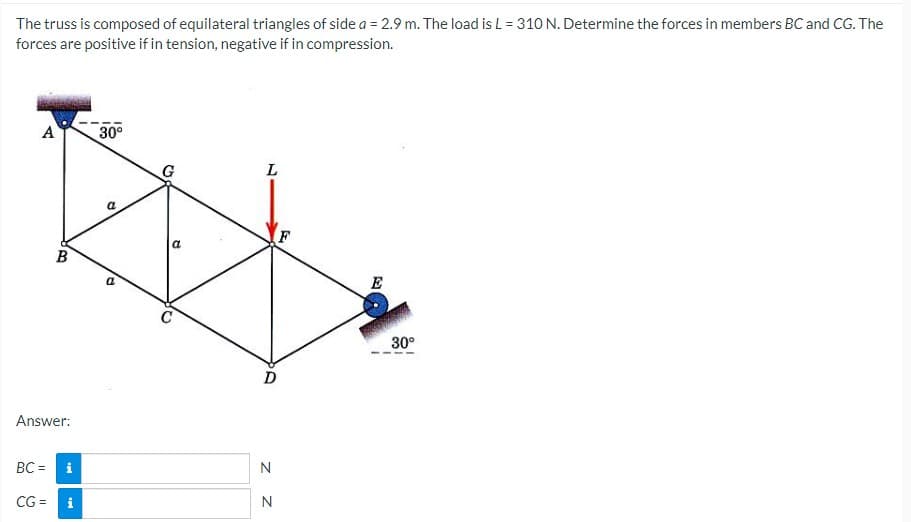 The truss is composed of equilateral triangles of side a = 2.9 m. The load is L = 310 N. Determine the forces in members BC and CG. The
forces are positive if in tension, negative if in compression.
A
30°
L
a
F
E
30°
D
Answer:
BC =
i
N
CG =
i
