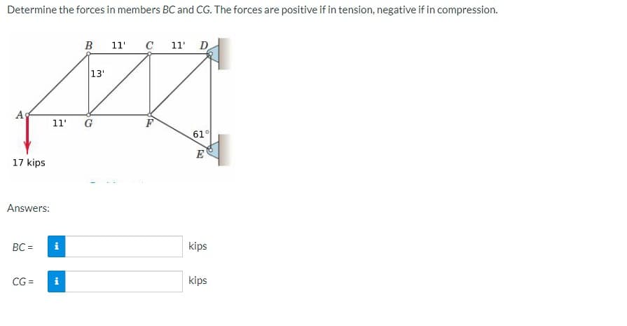 Determine the forces in members BC and CG. The forces are positive if in tension, negative if in compression.
в 11'
C 11 D
13'
As
11"
G
61°
E
17 kips
Answers:
BC =
i
kips
CG =
i
kips
