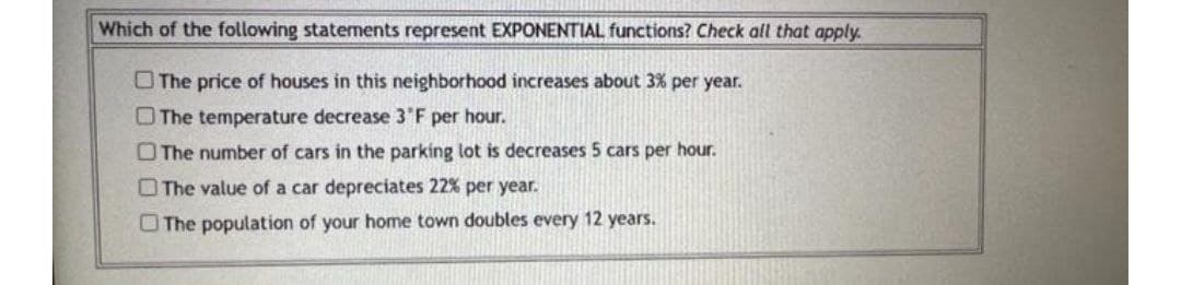 Which of the following statements represent EXPONENTIAL functions? Check all that apply.
O The price of houses in this neighborhood increases about 3% per year.
OThe temperature decrease 3'F per hour.
O The number of cars in the parking lot is decreases 5 cars per hour.
O The value of a car depreciates 22% per year.
O The population of your home town doubles every 12 years.
