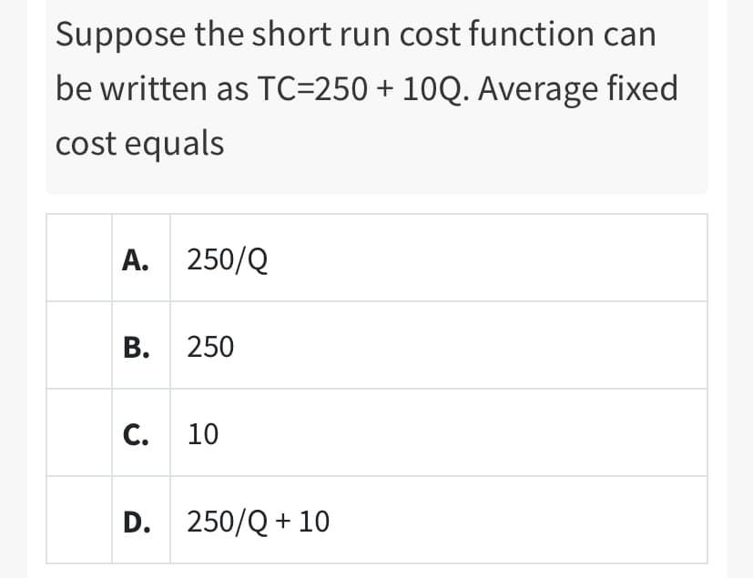 Suppose the short run cost function can
be written as TC=250 + 10Q. Average fixed
cost equals
A. 250/Q
В. 250
C. 10
D. 250/Q + 10
