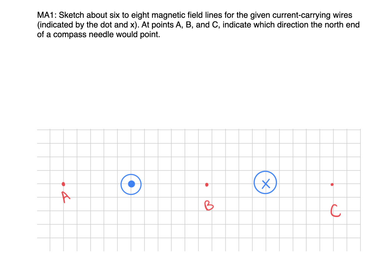 MA1: Sketch about six to eight magnetic field lines for the given current-carrying wires
(indicated by the dot and x). At points A, B, and C, indicate which direction the north end
of a compass needle would point.
A
B
X
с