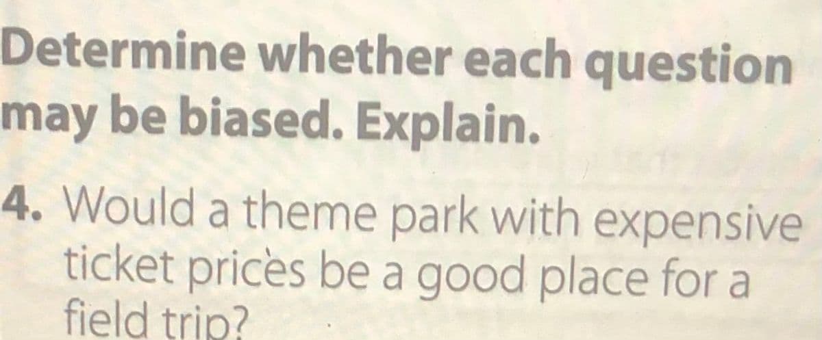 **Determine whether each question may be biased. Explain.**

**Question 4**: Would a theme park with expensive ticket prices be a good place for a field trip?

**Explanation**: This question may be biased as it includes the qualifier "with expensive ticket prices," which could influence the respondents' opinions negatively. By mentioning the cost, the question subtly suggests that expense is a primary concern, potentially biasing responses toward seeing the theme park as a poor choice for a field trip due to financial considerations.