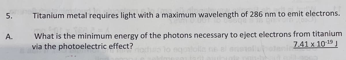 5.
Titanium metal requires light with a maximum wavelength of 286 nm to emit electrons.
What is the minimum energy of the photons necessary to eject electrons from titanium
via the photoelectric effect?
A.
7.41 x 10-19 J
eqontolls ne al
