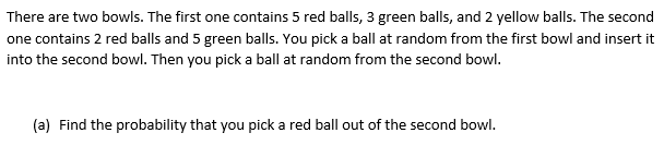 There are two bowls. The first one contains 5 red balls, 3 green balls, and 2 yellow balls. The second
one contains 2 red balls and 5 green balls. You pick a ball at random from the first bowl and insert it
into the second bowl. Then you pick a ball at random from the second bowl.
(a) Find the probability that you pick a red ball out of the second bowl.
