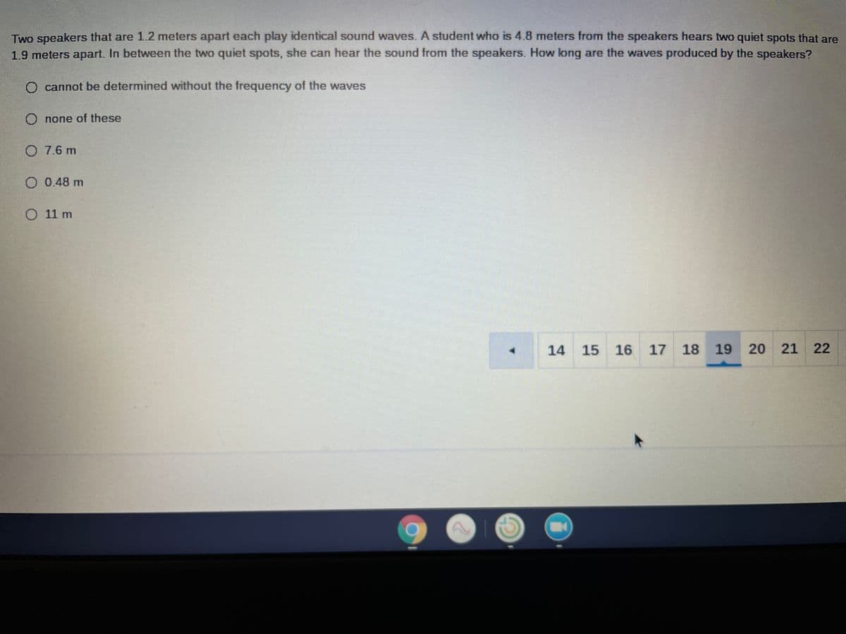 Two speakers that are 1.2 meters apart each play identical sound waves. A student who is 4.8 meters from the speakers hears two quiet spots that are
1.9 meters apart. In between the two quiet spots, she can hear the sound from the speakers. How long are the waves produced by the speakers?
O cannot be determined without the frequency of the waves
O none of these
O 7.6 m
O 0.48 m
O 11 m
14
15 16
17 18 19
20 21 22
