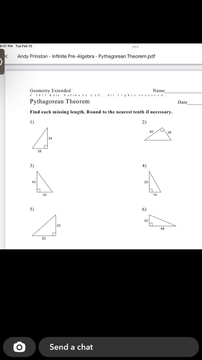 8:57 PM Tue Feb 15
...
Andy Prinston - Infinite Pre-Algebra - Pythagorean Theorem.pdf
Geometry Extended
O 2015 Kuta
Name
Softw a re LLC.
AII rightsreserved
Pythagorean Theorem
Date
Find each missing length. Round to the nearest tenth if necessary.
1)
2)
40
28
34
25
3)
4)
40
25
30
14
5)
6)
20
22
48
25
Send a chat
