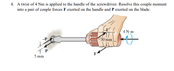 4. A twist of 4 Nm is applied to the handle of the screwdriver. Resolve this couple moment
into a pair of couple forces F exerted on the handle and P exerted on the blade.
-F
4 N-m
30 mm
F
5 mm
