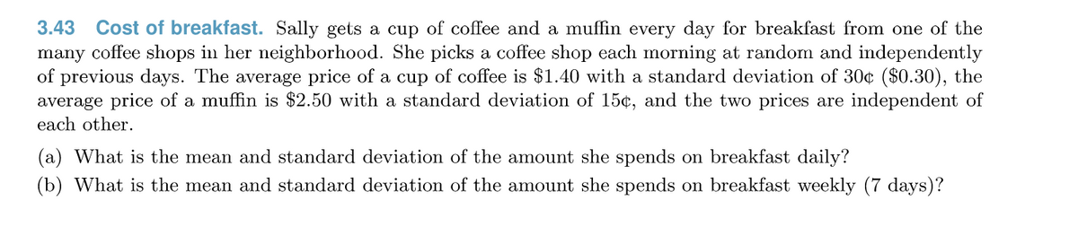 3.43
Cost of breakfast. Sally gets a cup of coffee and a muffin every day for breakfast from one of the
many coffee shops in her neighborhood. She picks a coffee shop each morning at random and independently
of previous days. The average price of a cup of coffee is $1.40 with a standard deviation of 30¢ ($0.30), the
average price of a muffin is $2.50 with a standard deviation of 15¢, and the two prices are independent of
each other.
(a) What is the mean and standard deviation of the amount she spends on breakfast daily?
(b) What is the mean and standard deviation of the amount she spends on breakfast weekly (7 days)?
