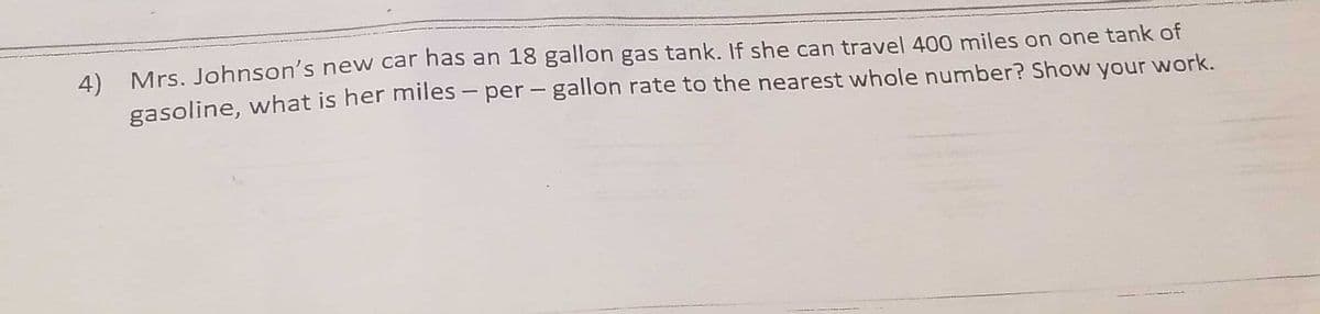 4) Mrs. Johnson's new car has an 18 gallon gas tank. If she can travel 400 miles on one tank of
gasoline, what is her miles – per - gallon rate to the nearest whole number? Show your work.
