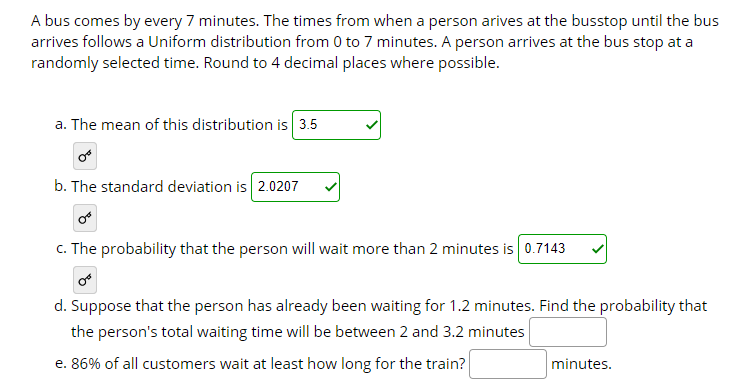 A bus comes by every 7 minutes. The times from when a person arives at the busstop until the bus
arrives follows a Uniform distribution from 0 to 7 minutes. A person arrives at the bus stop at a
randomly selected time. Round to 4 decimal places where possible.
a. The mean of this distribution is 3.5
b. The standard deviation is 2.0207
c. The probability that the person will wait more than 2 minutes is 0.7143
d. Suppose that the person has already been waiting for 1.2 minutes. Find the probability that
the person's total waiting time will be between 2 and 3.2 minutes
e. 86% of all customers wait at least how long for the train?
minutes.
