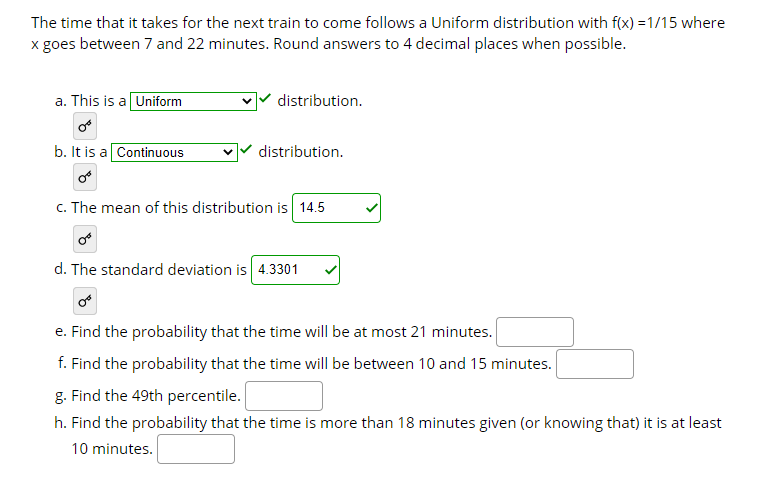 The time that it takes for the next train to come follows a Uniform distribution with f(x) =1/15 where
x goes between 7 and 22 minutes. Round answers to 4 decimal places when possible.
a. This is a Uniform
distribution.
b. It is a Continuous
distribution.
c. The mean of this distribution is 14.5
d. The standard deviation is 4.3301
e. Find the probability that the time will be at most 21 minutes.
f. Find the probability that the time will be between 10 and 15 minutes.
g. Find the 49th percentile.
h. Find the probability that the time is more than 18 minutes given (or knowing that) it is at least
10 minutes.
