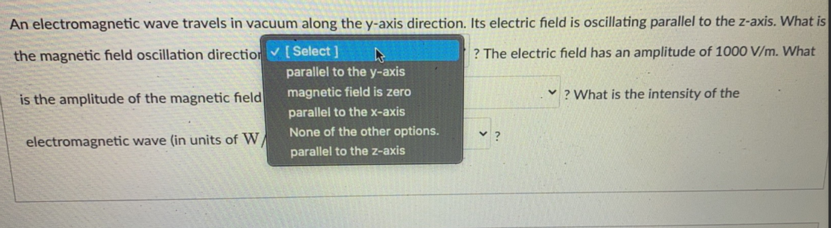 An electromagnetic wave travels in vacuum along the y-axis direction. Its electric field is oscillating parallel to the z-axis. What is
the magnetic field oscillation direction ✓ [Select]
? The electric field has an amplitude of 1000 V/m. What
is the amplitude of the magnetic field
electromagnetic wave (in units of W
parallel to the y-axis
magnetic field is zero
parallel to the x-axis
None of the other options.
parallel to the z-axis
Y? What is the intensity of the