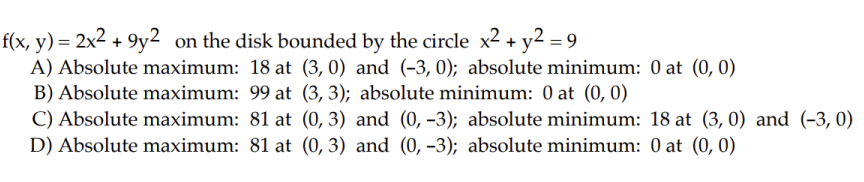 f(x, y) = 2x² +9y2 on the disk bounded by the circle x² + y2 = 9
A) Absolute maximum: 18 at (3, 0) and (-3, 0); absolute minimum: 0 at (0, 0)
(3, 3); absolute minimum: 0 at (0, 0)
B) Absolute maximum: 99 at
C) Absolute maximum: 81 at
D) Absolute maximum: 81 at
(0, 3)
(0, 3)
and (0, -3); absolute minimum: 18 at (3, 0) and (-3,0)
and (0, -3); absolute minimum: 0 at (0, 0)