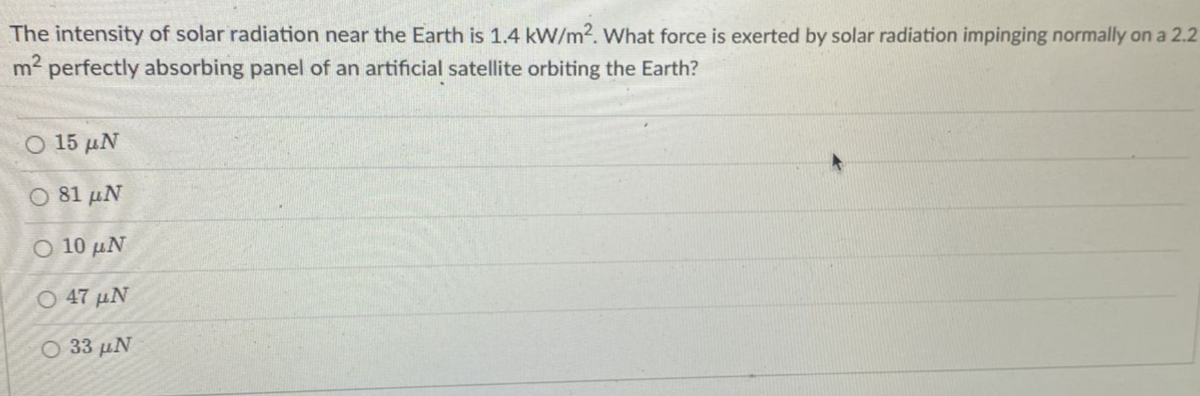 The intensity of solar radiation near the Earth is 1.4 kW/m². What force is exerted by solar radiation impinging normally on a 2.2
m² perfectly absorbing panel of an artificial satellite orbiting the Earth?
Ο 15 μ.
O 81 UN
Ο 10 μ.
Ο 47 μ.
O 33 UN