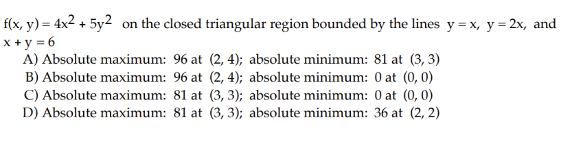 f(x, y) = 4x² + 5y² on the closed triangular region bounded by the lines y = x, y = 2x, and
x + y = 6
A) Absolute maximum: 96 at (2, 4); absolute minimum: 81 at (3, 3)
B) Absolute maximum: 96 at
C) Absolute maximum: 81 at
D) Absolute maximum: 81 at
(2, 4);
(3, 3);
(3, 3);
absolute minimum: 0 at (0, 0)
absolute minimum: 0 at (0, 0)
absolute minimum: 36 at (2, 2)