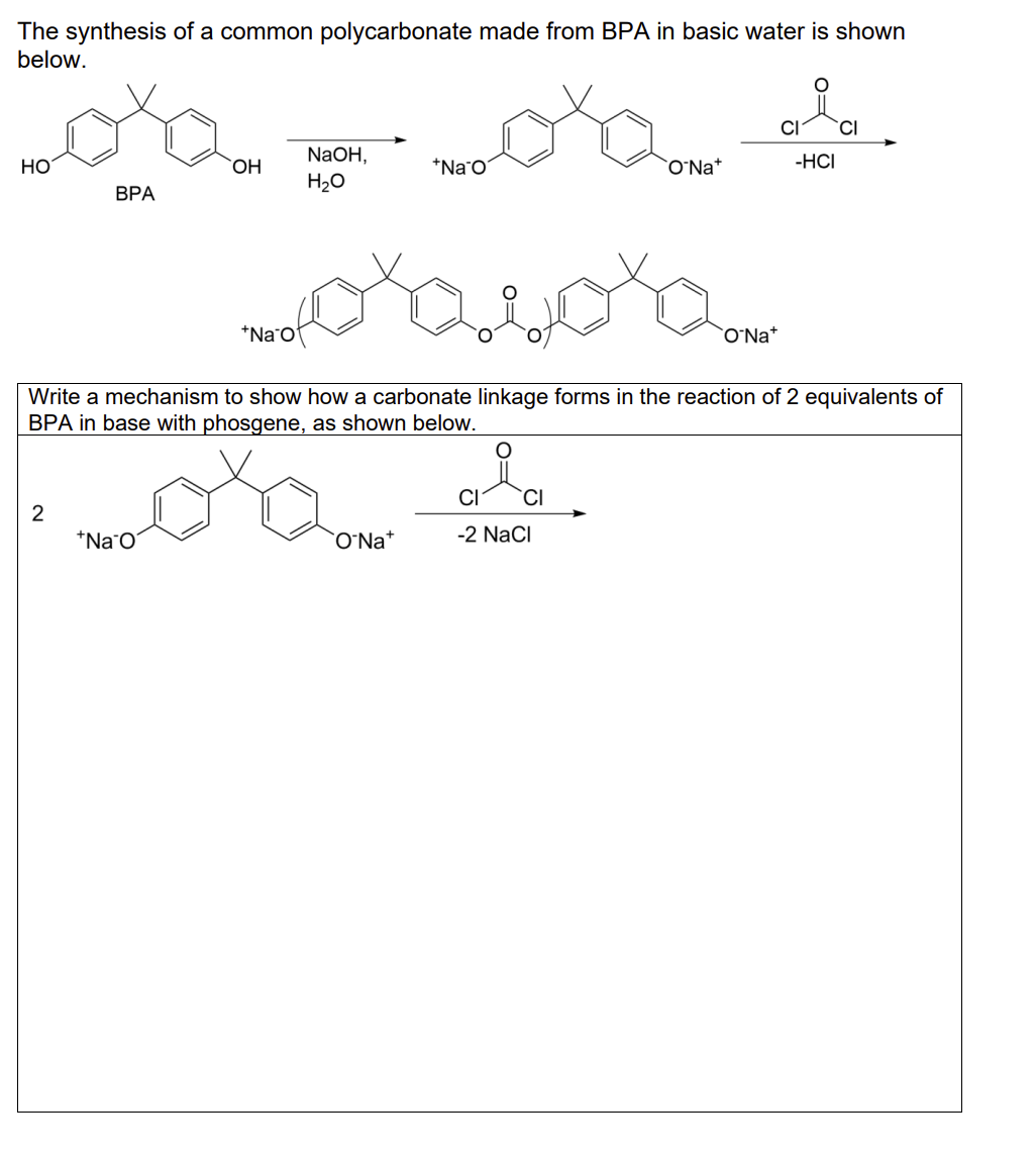 The synthesis of a common polycarbonate made from BPA in basic water is shown
below.
Loxo
BPA
HO
2
OH
+Na O
NaOH,
H₂O
+Na
+Na O
coxacora
Write a mechanism to show how a carbonate linkage forms in the reaction of 2 equivalents of
BPA in base with phosgene, as shown below.
O Na*
ONa+
gia
CI
CI
-2 NaCl
요.
-HCI
ONa+
CI