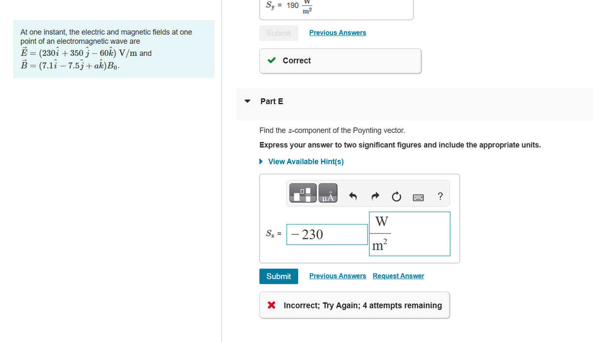 At one instant, the electric and magnetic fields at one
point of an electromagnetic wave are
E = (230i +350 - 60k) V/m and
B = (7.11 7.5j + ak)Bo.
Sy = 190
Submit
Part E
m²
Previous Answers
Correct
Find the z-component of the Poynting vector.
Express your answer to two significant figures and include the appropriate units.
► View Available Hint(s)
Submit
μA
S₂ = -230
W
m²
Previous Answers Request Answer
?
X Incorrect; Try Again; 4 attempts remaining