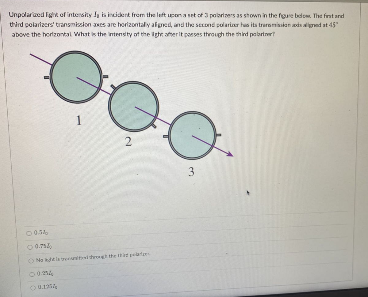 Unpolarized light of intensity In is incident from the left upon a set of 3 polarizers as shown in the figure below. The first and
third polarizers' transmission axes are horizontally aligned, and the second polarizer has its transmission axis aligned at 45°
above the horizontal. What is the intensity of the light after it passes through the third polarizer?
1
0.2510
O 0.125I0
2
어
O 0.510
O 0.75I0
O No light is transmitted through the third polarizer.
3