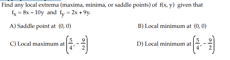 Find any local extrema (maxima, minima, or saddle points) of f(x, y) given that
fx = 8x - 10y and fy = 2x +9y.
A) Saddle point at (0, 0)
C) Local maximum at
5
---
B) Local minimum at (0, 0)
D) Local minimum at
5
4