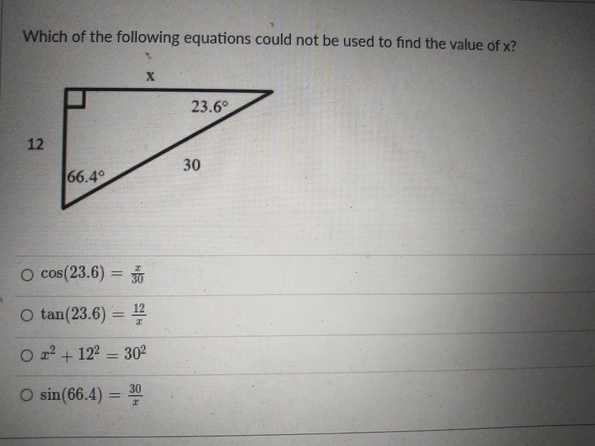 Which of the following equations could not be used to find the value of x?
23.6°
12
66.4
O cos(23.6) =
30
O tan(23.6) =
12
O a2 + 122 = 302
O sin(66.4) = 0
30
