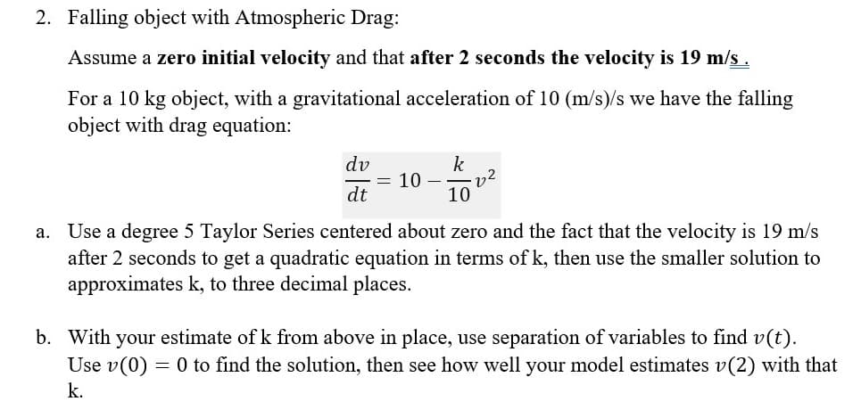 ### Falling Object with Atmospheric Drag

Consider the following scenario for a falling object in the presence of atmospheric drag:

Assume a **zero initial velocity** and that **after 2 seconds the velocity is 19 m/s**.

For a 10 kg object, with a gravitational acceleration of 10 (m/s²), the equation for the falling object with drag is given by:
\[
\frac{dv}{dt} = 10 - \frac{k}{10}v^2
\]

#### a. Taylor Series Approximation:
Use a degree 5 Taylor Series centered about zero and the fact that the velocity is 19 m/s after 2 seconds to derive a quadratic equation in terms of \( k \). Then, use the smaller solution to approximate \( k \) to three decimal places.

#### b. Separation of Variables:
With the estimated value of \( k \) from part (a), use the method of separation of variables to find \( v(t) \). Given \( v(0) = 0 \), determine the solution and then compare how well your model estimates \( v(2) \) with the calculated \( k \).

This method helps to understand the dynamics of a falling object considering both gravitational and resistive (drag) forces.