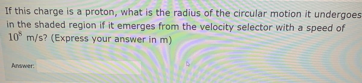 If this charge is a proton, what is the radius of the circular motion it undergoes
in the shaded region if it emerges from the velocity selector with a speed of
10 m/s? (Express your answer in m)
Answer:
