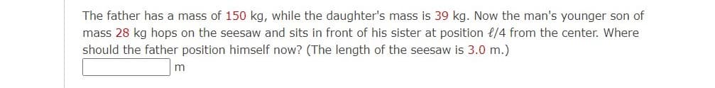 The father has a mass of 150 kg, while the daughter's mass is 39 kg. Now the man's younger son of
mass 28 kg hops on the seesaw and sits in front of his sister at position t/4 from the center. Where
should the father position himself now? (The length of the seesaw is 3.0 m.)
