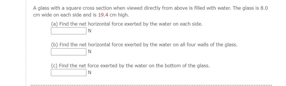 A glass with a square cross section when viewed directly from above is filled with water. The glass is 8.0
cm wide on each side and is 19.4 cm high.
(a) Find the net horizontal force exerted by the water on each side.
N
(b) Find the net horizontal force exerted by the water on all four walls of the glass.
N
(c) Find the net force exerted by the water on the bottom of the glass.
N
