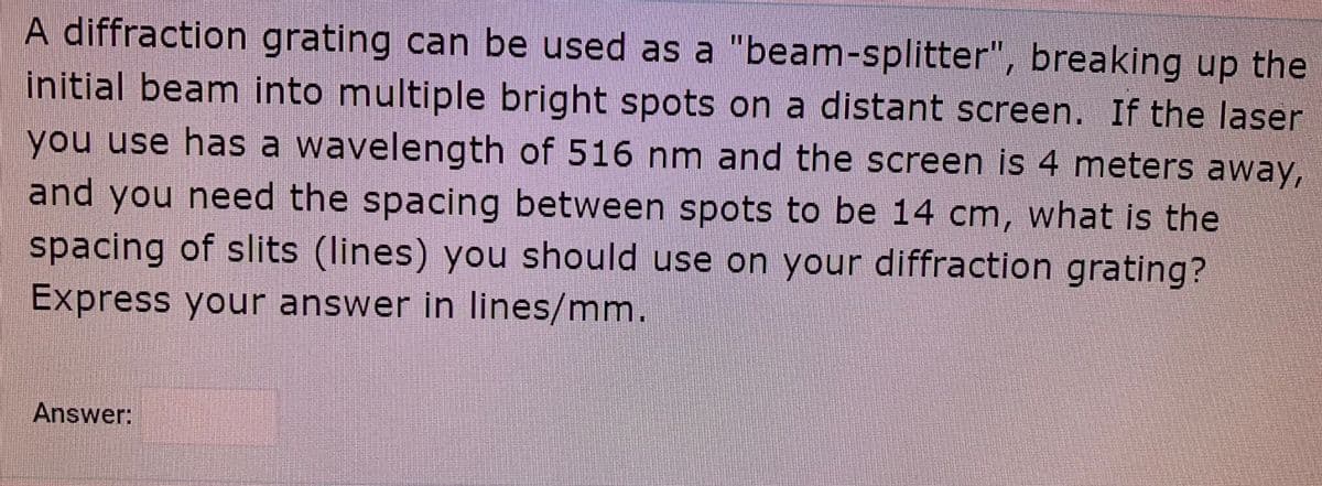 A diffraction grating can be used as a "beam-splitter", breaking up the
initial beam into multiple bright spots on a distant screen. If the laser
you use has a wavelength of 516 nm and the screen is 4 meters away,
and you need the spacing between spots to be 14 cm, what is the
spacing of slits (lines) you should use on your diffraction grating?
Express your answer in lines/mm.
Answer:
